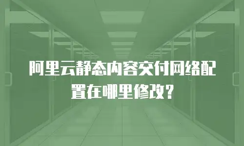 阿里云静态内容交付网络配置在哪里修改？