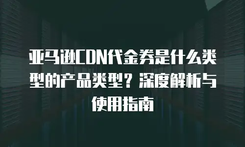 亚马逊CDN代金券是什么类型的产品类型？深度解析与使用指南