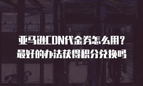 亚马逊CDN代金券怎么用？最好的办法获得积分兑换吗