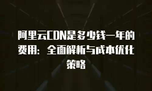 阿里云CDN是多少钱一年的费用：全面解析与成本优化策略