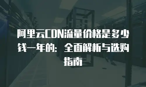 阿里云CDN流量价格是多少钱一年的：全面解析与选购指南