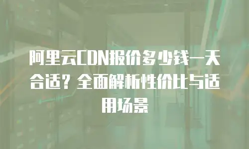 阿里云CDN报价多少钱一天合适？全面解析性价比与适用场景