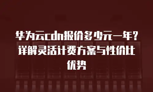 华为云cdn报价多少元一年？详解灵活计费方案与性价比优势