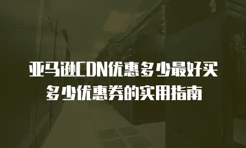 亚马逊CDN优惠多少最好买多少优惠券的实用指南