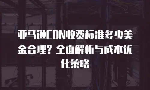 亚马逊CDN收费标准多少美金合理？全面解析与成本优化策略