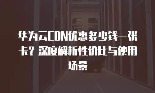 华为云CDN优惠多少钱一张卡？深度解析性价比与使用场景