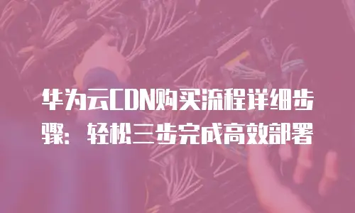 华为云CDN购买流程详细步骤：轻松三步完成高效部署