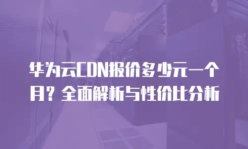 华为云CDN报价多少元一个月？全面解析与性价比分析