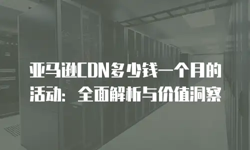 亚马逊CDN多少钱一个月的活动：全面解析与价值洞察