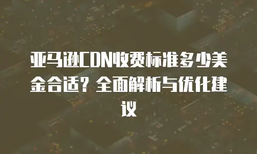 亚马逊CDN收费标准多少美金合适？全面解析与优化建议