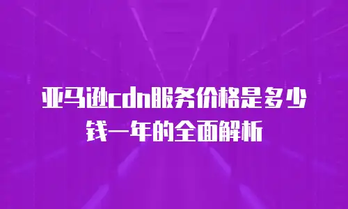 亚马逊cdn服务价格是多少钱一年的全面解析