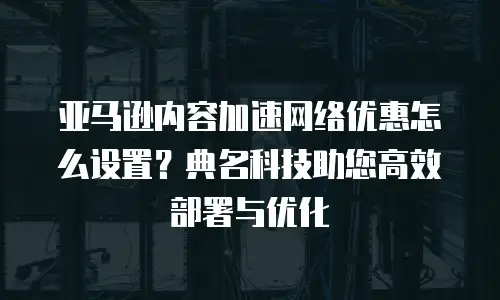 亚马逊内容加速网络优惠怎么设置？典名科技助您高效部署与优化