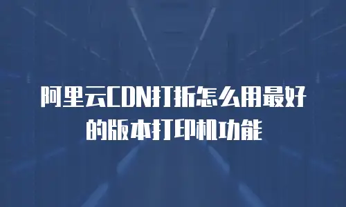 阿里云CDN打折怎么用最好的版本打印机功能