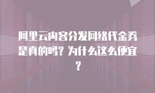 阿里云内容分发网络代金券是真的吗？为什么这么便宜？