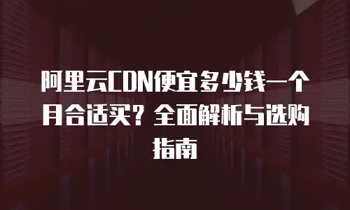 阿里云CDN便宜多少钱一个月合适买？全面解析与选购指南