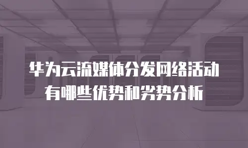 华为云流媒体分发网络活动有哪些优势和劣势分析
