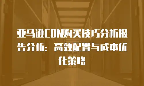 亚马逊CDN购买技巧分析报告分析：高效配置与成本优化策略