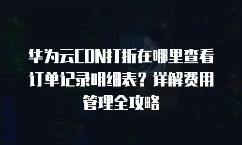 华为云CDN打折在哪里查看订单记录明细表？详解费用管理全攻略