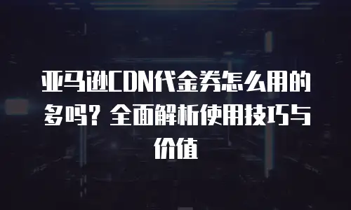 亚马逊CDN代金券怎么用的多吗？全面解析使用技巧与价值
