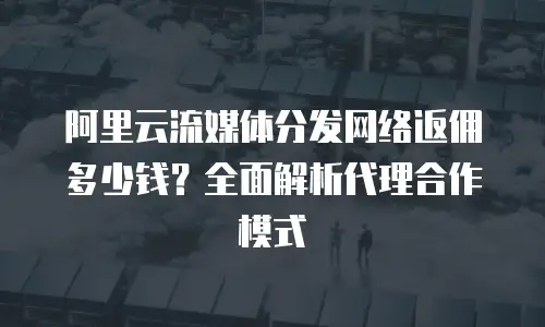 阿里云流媒体分发网络返佣多少钱？全面解析代理合作模式