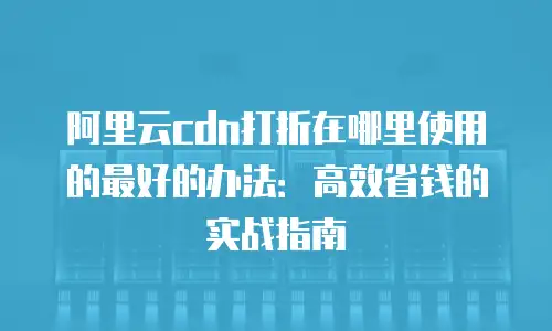 阿里云cdn打折在哪里使用的最好的办法：高效省钱的实战指南