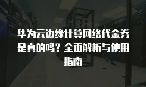 华为云边缘计算网络代金券是真的吗？全面解析与使用指南