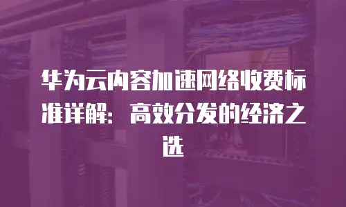 华为云内容加速网络收费标准详解：高效分发的经济之选