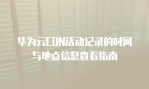 华为云CDN活动记录的时间与地点信息查看指南