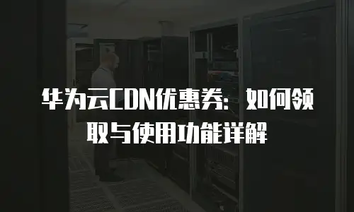 华为云CDN优惠券：如何领取与使用功能详解