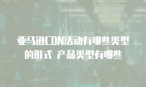 亚马逊CDN活动有哪些类型的形式 产品类型有哪些
