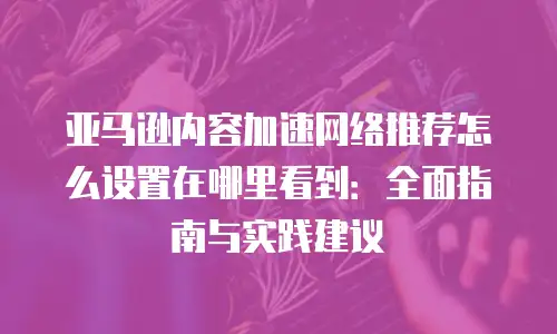 亚马逊内容加速网络推荐怎么设置在哪里看到：全面指南与实践建议