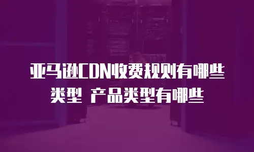 亚马逊CDN收费规则有哪些类型 产品类型有哪些