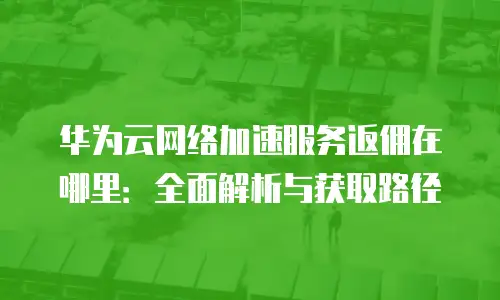 华为云网络加速服务返佣在哪里：全面解析与获取路径