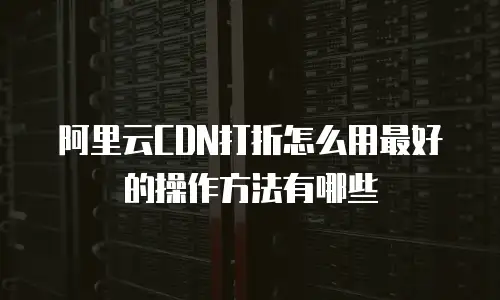 阿里云CDN打折怎么用最好的操作方法有哪些
