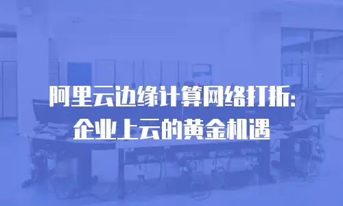 阿里云边缘计算网络打折：企业上云的黄金机遇