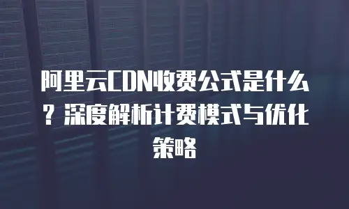 阿里云CDN收费公式是什么？深度解析计费模式与优化策略