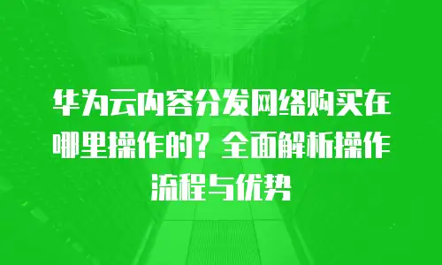 华为云内容分发网络购买在哪里操作的？全面解析操作流程与优势