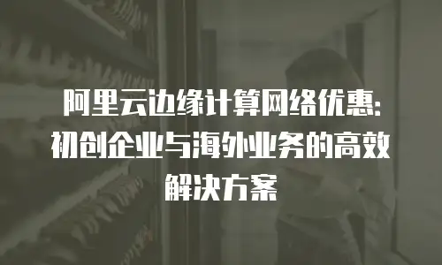 阿里云边缘计算网络优惠：初创企业与海外业务的高效解决方案