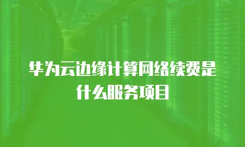 华为云边缘计算网络续费是什么服务项目