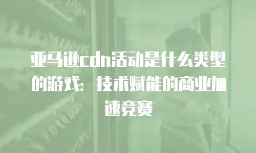 亚马逊cdn活动是什么类型的游戏：技术赋能的商业加速竞赛