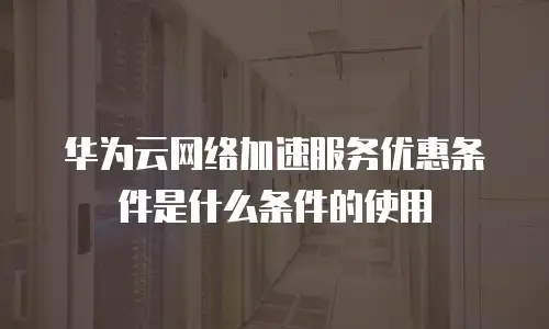 华为云网络加速服务优惠条件是什么条件的使用