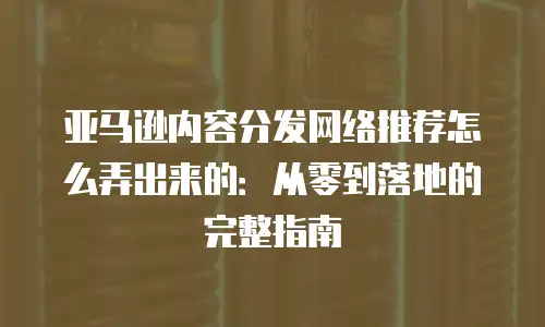 亚马逊内容分发网络推荐怎么弄出来的：从零到落地的完整指南