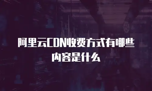 阿里云CDN收费方式有哪些内容是什么