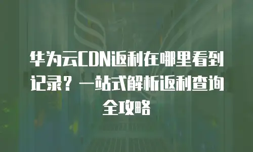 华为云CDN返利在哪里看到记录？一站式解析返利查询全攻略
