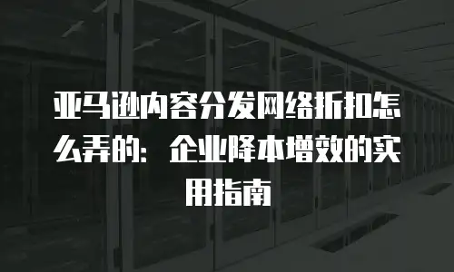 亚马逊内容分发网络折扣怎么弄的：企业降本增效的实用指南