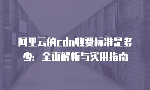 阿里云的cdn收费标准是多少：全面解析与实用指南