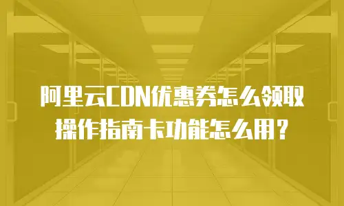 阿里云CDN优惠券怎么领取操作指南卡功能怎么用？