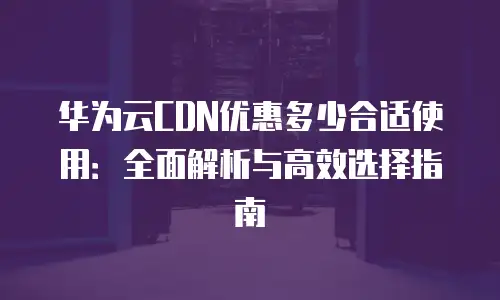 华为云CDN优惠多少合适使用：全面解析与高效选择指南