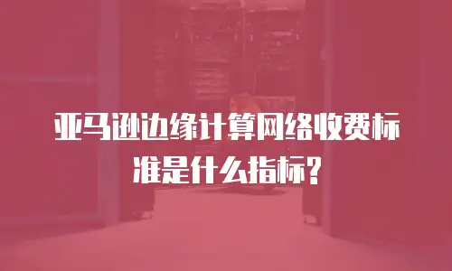 亚马逊边缘计算网络收费标准是什么指标?