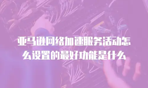亚马逊网络加速服务活动怎么设置的最好功能是什么